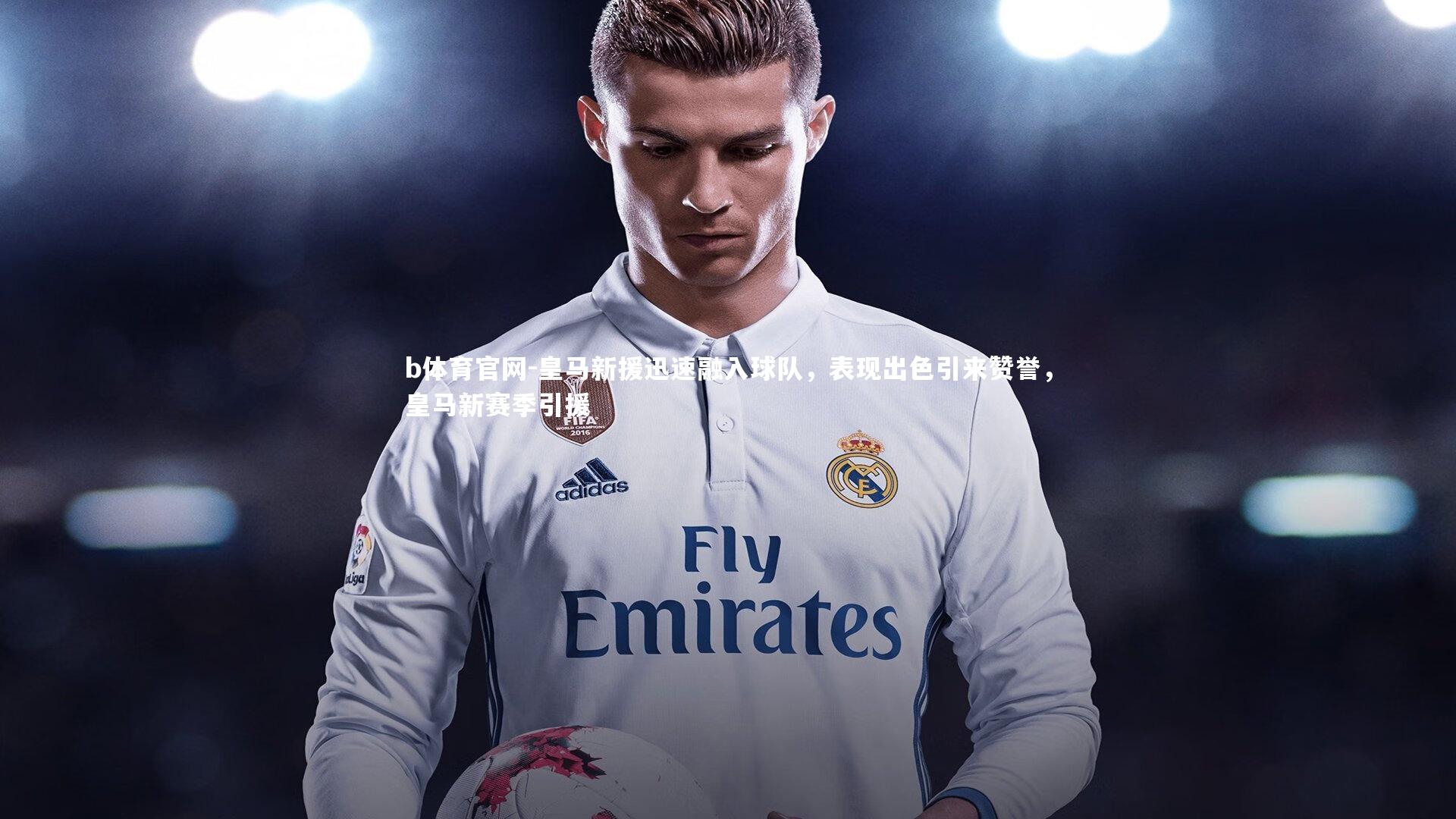 皇马新援迅速融入球队，表现出色引来赞誉，皇马新赛季引援