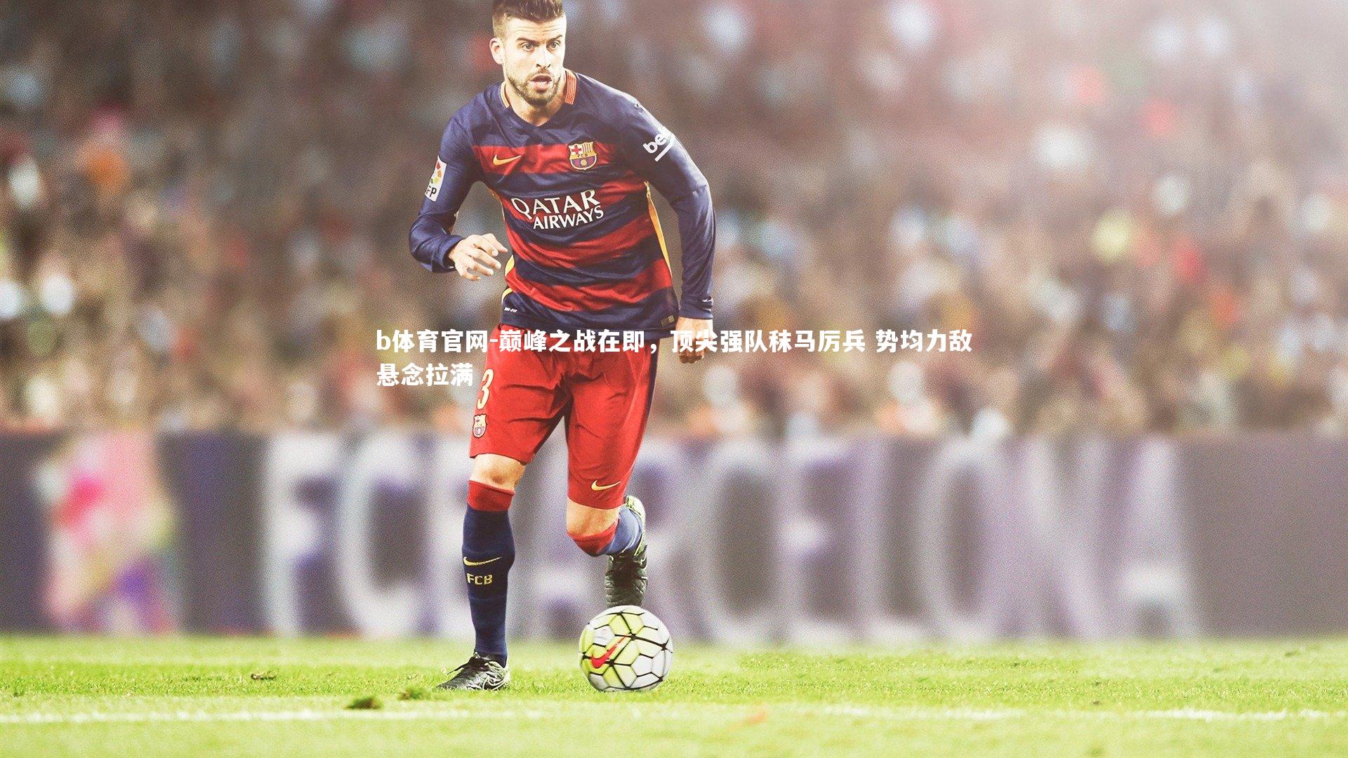 巅峰之战在即，顶尖强队秣马厉兵 势均力敌悬念拉满